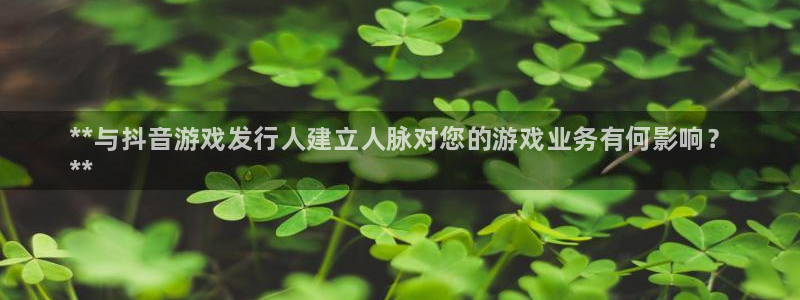 门徒平台登录地址：**与抖音游戏发行人建立人脉对您的游戏业务有何影响？
**